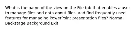 What is the name of the view on the File tab that enables a user to manage files and data about files, and find frequently used features for managing PowerPoint presentation files? Normal Backstage Background Exit