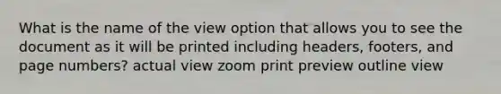 What is the name of the view option that allows you to see the document as it will be printed including headers, footers, and page numbers? actual view zoom print preview outline view