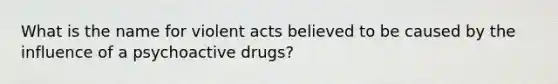 What is the name for violent acts believed to be caused by the influence of a psychoactive drugs?