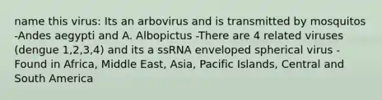 name this virus: Its an arbovirus and is transmitted by mosquitos -Andes aegypti and A. Albopictus -There are 4 related viruses (dengue 1,2,3,4) and its a ssRNA enveloped spherical virus -Found in Africa, Middle East, Asia, Pacific Islands, Central and South America