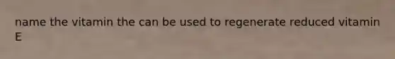 name the vitamin the can be used to regenerate reduced vitamin E