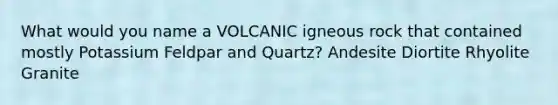 What would you name a VOLCANIC igneous rock that contained mostly Potassium Feldpar and Quartz? Andesite Diortite Rhyolite Granite