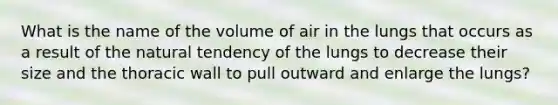 What is the name of the volume of air in the lungs that occurs as a result of the natural tendency of the lungs to decrease their size and the thoracic wall to pull outward and enlarge the lungs?