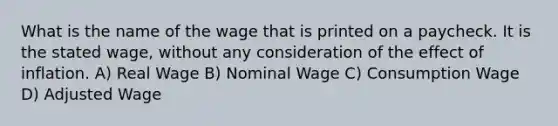 What is the name of the wage that is printed on a paycheck. It is the stated wage, without any consideration of the effect of inflation. A) Real Wage B) Nominal Wage C) Consumption Wage D) Adjusted Wage