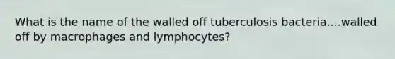 What is the name of the walled off tuberculosis bacteria....walled off by macrophages and lymphocytes?