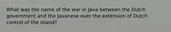 What was the name of the war in Java between the Dutch government and the Javanese over the extension of Dutch control of the island?