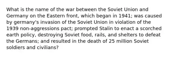 What is the name of the war between the Soviet Union and Germany on the Eastern front, which began in 1941; was caused by germany's invasion of the Soviet Union in violation of the 1939 non-aggressions pact; prompted Stalin to enact a scorched earth policy, destroying Soviet food, rails, and shelters to defeat the Germans; and resulted in the death of 25 million Soviet soldiers and civilians?