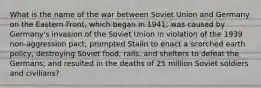 What is the name of the war between Soviet Union and Germany on the Eastern Front, which began in 1941; was caused by Germany's invasion of the Soviet Union in violation of the 1939 non-aggression pact; prompted Stalin to enact a scorched earth policy, destroying Soviet food, rails, and shelters to defeat the Germans; and resulted in the deaths of 25 million Soviet soldiers and civilians?