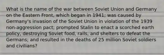 What is the name of the war between Soviet Union and Germany on the Eastern Front, which began in 1941; was caused by Germany's invasion of the Soviet Union in violation of the 1939 non-aggression pact; prompted Stalin to enact a scorched earth policy, destroying Soviet food, rails, and shelters to defeat the Germans; and resulted in the deaths of 25 million Soviet soldiers and civilians?