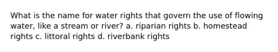 What is the name for water rights that govern the use of flowing water, like a stream or river? a. riparian rights b. homestead rights c. littoral rights d. riverbank rights