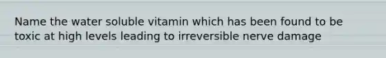 Name the water soluble vitamin which has been found to be toxic at high levels leading to irreversible nerve damage