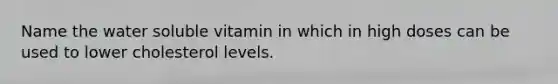 Name the water soluble vitamin in which in high doses can be used to lower cholesterol levels.