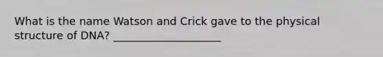 What is the name Watson and Crick gave to the physical structure of DNA? ____________________