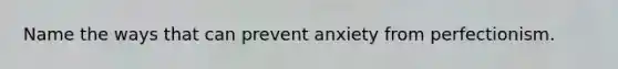 Name the ways that can prevent anxiety from perfectionism.