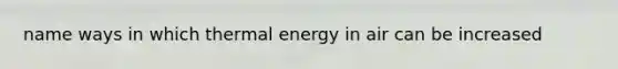 name ways in which thermal energy in air can be increased