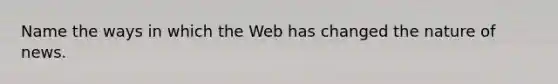 Name the ways in which the Web has changed the nature of news.