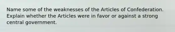 Name some of the weaknesses of the Articles of Confederation. Explain whether the Articles were in favor or against a strong central government.