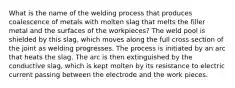 What is the name of the welding process that produces coalescence of metals with molten slag that melts the filler metal and the surfaces of the workpieces? The weld pool is shielded by this slag, which moves along the full cross section of the joint as welding progresses. The process is initiated by an arc that heats the slag. The arc is then extinguished by the conductive slag, which is kept molten by its resistance to electric current passing between the electrode and the work pieces.