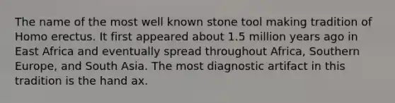 The name of the most well known stone tool making tradition of Homo erectus. It first appeared about 1.5 million years ago in East Africa and eventually spread throughout Africa, Southern Europe, and South Asia. The most diagnostic artifact in this tradition is the hand ax.