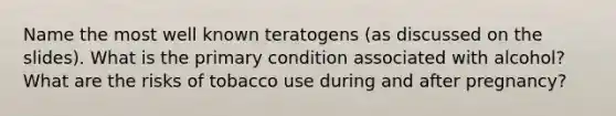 Name the most well known teratogens (as discussed on the slides). What is the primary condition associated with alcohol? What are the risks of tobacco use during and after pregnancy?