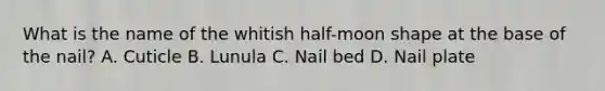 What is the name of the whitish​ half-moon shape at the base of the​ nail? A. Cuticle B. Lunula C. Nail bed D. Nail plate