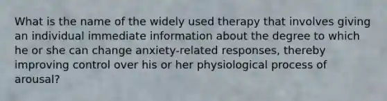 What is the name of the widely used therapy that involves giving an individual immediate information about the degree to which he or she can change anxiety-related responses, thereby improving control over his or her physiological process of arousal?