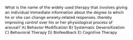 What is the name of the widely used therapy that involves giving an individual immediate information about the degree to which he or she can change anxiety-related responses, thereby improving control over his or her physiological process of arousal? A) Behavior Modification B) Systematic Desensitization C) Behavioral Therapy D) Biofeedback E) Cognitive Therapy