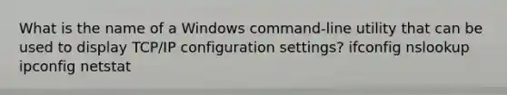 What is the name of a Windows command-line utility that can be used to display TCP/IP configuration settings? ifconfig nslookup ipconfig netstat