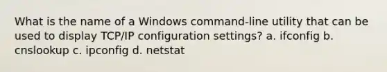 What is the name of a Windows command-line utility that can be used to display TCP/IP configuration settings? a. ifconfig b. cnslookup c. ipconfig d. netstat