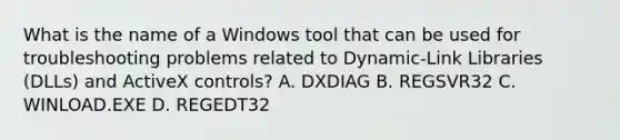 What is the name of a Windows tool that can be used for troubleshooting problems related to Dynamic-Link Libraries (DLLs) and ActiveX controls? A. DXDIAG B. REGSVR32 C. WINLOAD.EXE D. REGEDT32