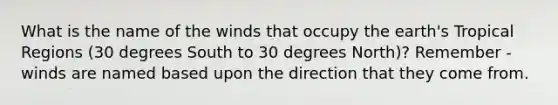 What is the name of the winds that occupy the earth's Tropical Regions (30 degrees South to 30 degrees North)? Remember - winds are named based upon the direction that they come from.