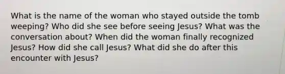 What is the name of the woman who stayed outside the tomb weeping? Who did she see before seeing Jesus? What was the conversation about? When did the woman finally recognized Jesus? How did she call Jesus? What did she do after this encounter with Jesus?