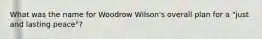 What was the name for Woodrow Wilson's overall plan for a "just and lasting peace"?