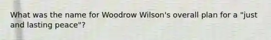 What was the name for Woodrow Wilson's overall plan for a "just and lasting peace"?