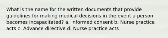 What is the name for the written documents that provide guidelines for making medical decisions in the event a person becomes incapacitated? a. Informed consent b. Nurse practice acts c. Advance directive d. Nurse practice acts