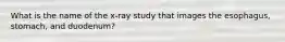 What is the name of the x-ray study that images the esophagus, stomach, and duodenum?