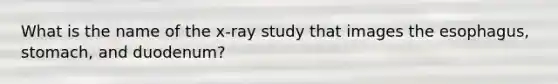 What is the name of the x-ray study that images the esophagus, stomach, and duodenum?