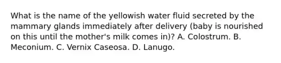 What is the name of the yellowish water fluid secreted by the mammary glands immediately after delivery (baby is nourished on this until the mother's milk comes in)? A. Colostrum. B. Meconium. C. Vernix Caseosa. D. Lanugo.