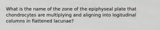 What is the name of the zone of the epiphyseal plate that chondrocytes are multiplying and aligning into logitudinal columns in flattened lacunae?