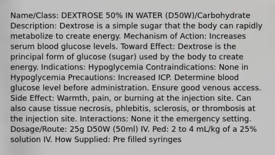 Name/Class: DEXTROSE 50% IN WATER (D50W)/Carbohydrate Description: Dextrose is a simple sugar that the body can rapidly metabolize to create energy. Mechanism of Action: Increases serum blood glucose levels. Toward Effect: Dextrose is the principal form of glucose (sugar) used by the body to create energy. Indications: Hypoglycemia Contraindications: None in Hypoglycemia Precautions: Increased ICP. Determine blood glucose level before administration. Ensure good venous access. Side Effect: Warmth, pain, or burning at the injection site. Can also cause tissue necrosis, phlebitis, sclerosis, or thrombosis at the injection site. Interactions: None it the emergency setting. Dosage/Route: 25g D50W (50ml) IV. Ped: 2 to 4 mL/kg of a 25% solution IV. How Supplied: Pre filled syringes