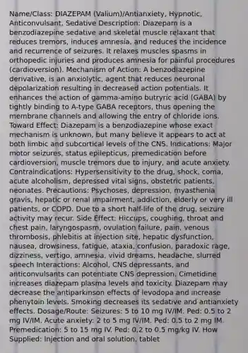 Name/Class: DIAZEPAM (Valium)/Antianxiety, Hypnotic, Anticonvulsant, Sedative Description: Diazepam is a benzodiazepine sedative and skeletal muscle relaxant that reduces tremors, induces amnesia, and reduces the incidence and recurrence of seizures. It relaxes muscles spasms in orthopedic injuries and produces amnesia for painful procedures (cardioversion). Mechanism of Action: A benzodiazepine derivative, is an anxiolytic, agent that reduces neuronal depolarization resulting in decreased action potentials. It enhances the action of gamma-amino butryric acid (GABA) by tightly binding to A-type GABA receptors, thus opening the membrane channels and allowing the entry of chloride ions. Toward Effect: Diazepam is a benzodiazepine whose exact mechanism is unknown, but many believe it appears to act at both limbic and subcortical levels of the CNS. Indications: Major motor seizures, status epilepticus, premedication before cardioversion, muscle tremors due to injury, and acute anxiety. Contraindications: Hypersensitivity to the drug, shock, coma, acute alcoholism, depressed vital signs, obstetric patients, neonates. Precautions: Psychoses, depression, myasthenia gravis, hepatic or renal impairment, addiction, elderly or very ill patients, or COPD. Due to a short half-life of the drug, seizure activity may recur. Side Effect: Hiccups, coughing, throat and chest pain, laryngospasm, ovulation failure, pain, venous thrombosis, phlebitis at injection site, hepatic dysfunction, nausea, drowsiness, fatigue, ataxia, confusion, paradoxic rage, dizziness, vertigo, amnesia, vivid dreams, headache, slurred speech Interactions: Alcohol, CNS depressants, and anticonvulsants can potentiate CNS depression. Cimetidine increases diazepam plasma levels and toxicity. Diazepam may decrease the antiparkinson effects of levodopa and increase phenytoin levels. Smoking decreases its sedative and antianxiety effects. Dosage/Route: Seizures: 5 to 10 mg IV/IM. Ped: 0.5 to 2 mg IV/IM. Acute anxiety: 2 to 5 mg IV/IM. Ped: 0.5 to 2 mg IM. Premedication: 5 to 15 mg IV. Ped: 0.2 to 0.5 mg/kg IV. How Supplied: Injection and oral solution, tablet