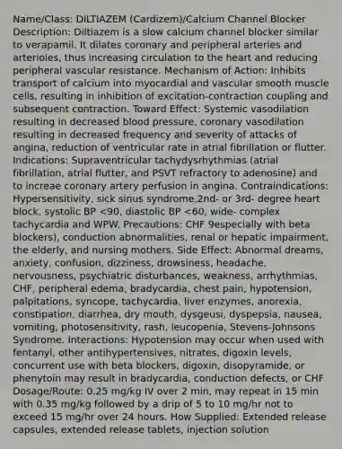 Name/Class: DILTIAZEM (Cardizem)/Calcium Channel Blocker Description: Diltiazem is a slow calcium channel blocker similar to verapamil. It dilates coronary and peripheral arteries and arterioles, thus increasing circulation to the heart and reducing peripheral vascular resistance. Mechanism of Action: Inhibits transport of calcium into myocardial and vascular smooth muscle cells, resulting in inhibition of excitation-contraction coupling and subsequent contraction. Toward Effect: Systemic vasodilation resulting in decreased blood pressure, coronary vasodilation resulting in decreased frequency and severity of attacks of angina, reduction of ventricular rate in atrial fibrillation or flutter. Indications: Supraventricular tachydysrhythmias (atrial fibrillation, atrial flutter, and PSVT refractory to adenosine) and to increae coronary artery perfusion in angina. Contraindications: Hypersensitivity, sick sinus syndrome,2nd- or 3rd- degree heart block, systolic BP <90, diastolic BP <60, wide- complex tachycardia and WPW. Precautions: CHF 9especially with beta blockers), conduction abnormalities, renal or hepatic impairment, the elderly, and nursing mothers. Side Effect: Abnormal dreams, anxiety, confusion, dizziness, drowsiness, headache, nervousness, psychiatric disturbances, weakness, arrhythmias, CHF, peripheral edema, bradycardia, chest pain, hypotension, palpitations, syncope, tachycardia, liver enzymes, anorexia, constipation, diarrhea, dry mouth, dysgeusi, dyspepsia, nausea, vomiting, photosensitivity, rash, leucopenia, Stevens-Johnsons Syndrome. Interactions: Hypotension may occur when used with fentanyl, other antihypertensives, nitrates, digoxin levels, concurrent use with beta blockers, digoxin, disopyramide, or phenytoin may result in bradycardia, conduction defects, or CHF Dosage/Route: 0.25 mg/kg IV over 2 min, may repeat in 15 min with 0.35 mg/kg followed by a drip of 5 to 10 mg/hr not to exceed 15 mg/hr over 24 hours. How Supplied: Extended release capsules, extended release tablets, injection solution