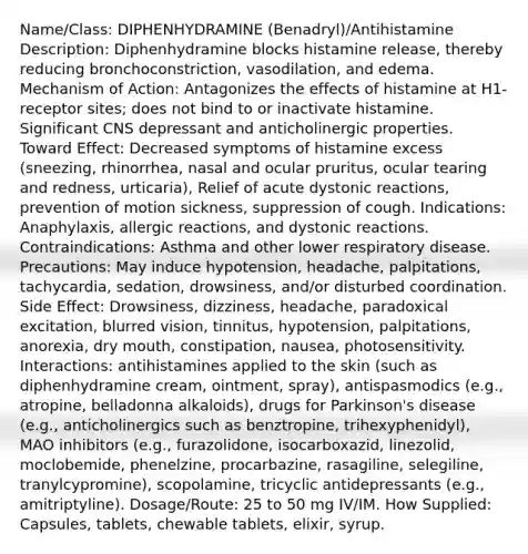 Name/Class: DIPHENHYDRAMINE (Benadryl)/Antihistamine Description: Diphenhydramine blocks histamine release, thereby reducing bronchoconstriction, vasodilation, and edema. Mechanism of Action: Antagonizes the effects of histamine at H1-receptor sites; does not bind to or inactivate histamine. Significant CNS depressant and anticholinergic properties. Toward Effect: Decreased symptoms of histamine excess (sneezing, rhinorrhea, nasal and ocular pruritus, ocular tearing and redness, urticaria), Relief of acute dystonic reactions, prevention of motion sickness, suppression of cough. Indications: Anaphylaxis, allergic reactions, and dystonic reactions. Contraindications: Asthma and other lower respiratory disease. Precautions: May induce hypotension, headache, palpitations, tachycardia, sedation, drowsiness, and/or disturbed coordination. Side Effect: Drowsiness, dizziness, headache, paradoxical excitation, blurred vision, tinnitus, hypotension, palpitations, anorexia, dry mouth, constipation, nausea, photosensitivity. Interactions: antihistamines applied to the skin (such as diphenhydramine cream, ointment, spray), antispasmodics (e.g., atropine, belladonna alkaloids), drugs for Parkinson's disease (e.g., anticholinergics such as benztropine, trihexyphenidyl), MAO inhibitors (e.g., furazolidone, isocarboxazid, linezolid, moclobemide, phenelzine, procarbazine, rasagiline, selegiline, tranylcypromine), scopolamine, tricyclic antidepressants (e.g., amitriptyline). Dosage/Route: 25 to 50 mg IV/IM. How Supplied: Capsules, tablets, chewable tablets, elixir, syrup.