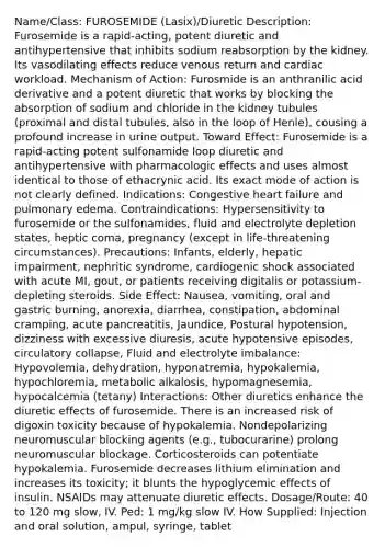 Name/Class: FUROSEMIDE (Lasix)/Diuretic Description: Furosemide is a rapid-acting, potent diuretic and antihypertensive that inhibits sodium reabsorption by the kidney. Its vasodilating effects reduce venous return and cardiac workload. Mechanism of Action: Furosmide is an anthranilic acid derivative and a potent diuretic that works by blocking the absorption of sodium and chloride in the kidney tubules (proximal and distal tubules, also in the loop of Henle), cousing a profound increase in urine output. Toward Effect: Furosemide is a rapid-acting potent sulfonamide loop diuretic and antihypertensive with pharmacologic effects and uses almost identical to those of ethacrynic acid. Its exact mode of action is not clearly defined. Indications: Congestive heart failure and pulmonary edema. Contraindications: Hypersensitivity to furosemide or the sulfonamides, fluid and electrolyte depletion states, heptic coma, pregnancy (except in life-threatening circumstances). Precautions: Infants, elderly, hepatic impairment, nephritic syndrome, cardiogenic shock associated with acute MI, gout, or patients receiving digitalis or potassium-depleting steroids. Side Effect: Nausea, vomiting, oral and gastric burning, anorexia, diarrhea, constipation, abdominal cramping, acute pancreatitis, Jaundice, Postural hypotension, dizziness with excessive diuresis, acute hypotensive episodes, circulatory collapse, Fluid and electrolyte imbalance: Hypovolemia, dehydration, hyponatremia, hypokalemia, hypochloremia, metabolic alkalosis, hypomagnesemia, hypocalcemia (tetany) Interactions: Other diuretics enhance the diuretic effects of furosemide. There is an increased risk of digoxin toxicity because of hypokalemia. Nondepolarizing neuromuscular blocking agents (e.g., tubocurarine) prolong neuromuscular blockage. Corticosteroids can potentiate hypokalemia. Furosemide decreases lithium elimination and increases its toxicity; it blunts the hypoglycemic effects of insulin. NSAIDs may attenuate diuretic effects. Dosage/Route: 40 to 120 mg slow, IV. Ped: 1 mg/kg slow IV. How Supplied: Injection and oral solution, ampul, syringe, tablet