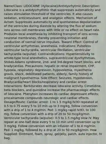 Name/Class: LIDOCAINE (Xylocaine)/Antidysrhytmic Description: Lidocaine is a antidysrhythmic that suppresses automaticity and raises stimulation threshold of the ventricles. It also causes sedation, anticonvulsant, and analgesic effects. Mechanism of Action: Suppresses automaticity and spontaneous depolarization of the ventricles during diastole by altering the flux of sodium ions across cell membranes with little or no effect on heart rate. Produces local anesthesia by inhibiting transport of ions across neuronal membranes, thereby preventing initiation and conduction of normal nerve impulses. Toward Effect: Control of ventricular arrhythmias, anesthesia. Indications: Pulseless ventricular tachycardia, ventricular fibrillation, ventricular tachycardia (w/pulse). Contraindications: Hypersensitivity to amide-type local anesthetics, supraventricular dysrhythmias, Stokes-Adams syndrome, 2nd- and 3rd-degree heart blocks, and bradycardias. Precautions: hepatic or renal impairment, CHF, hypoxia, respiratory depression, hypovolemia, myasthenia gravis, shock, debilitated patients, elderly, family history of malignant hypothermia. Side Effect: Seizures, Hypotension, Bradycardia/heart blocks/respiratory and cardiac arrest Interactions: Barbiturates decrease lidocaine activity. Cimetidine, beta blockers, and quinidine increase the pharmacologic effects of lidocaine. Phenytoin increases its cardiac depressant effects; procainamide compounds neurologic and cardiac effects. Dosage/Route: Cardiac arrest: 1 to 1.5 mg/kg IV/IO repeated at 0.5 to 0.75 every 5 to 10 min up to 3 mg/kg, follow conversion with a drip of 1 to 4 mg/min. Ped: 1 mg/kg rapid IV/IO, to 100 mg, follow conversion with a drip of 20 to 50 mcg/kg/min. Ventricular tachycardia (w/pulse): 0.5 to 1.5 mg/kg slow IV. May repeat at one-half dose every 5 to 10 min until conversion up to 3 mg/kg. Follow conversion with an infusion of 1 to 4 mg/min. Ped: 1 mg/kg, followed by a drip at 20 to 50 mcg/kg/min. How Supplied: Ointment, foam, spray, gel/jelly, patch, auto injector, IV bag.