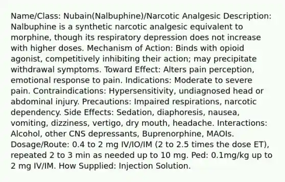 Name/Class: Nubain(Nalbuphine)/Narcotic Analgesic Description: Nalbuphine is a synthetic narcotic analgesic equivalent to morphine, though its respiratory depression does not increase with higher doses. Mechanism of Action: Binds with opioid agonist, competitively inhibiting their action; may precipitate withdrawal symptoms. Toward Effect: Alters pain perception, emotional response to pain. Indications: Moderate to severe pain. Contraindications: Hypersensitivity, undiagnosed head or abdominal injury. Precautions: Impaired respirations, narcotic dependency. Side Effects: Sedation, diaphoresis, nausea, vomiting, dizziness, vertigo, dry mouth, headache. Interactions: Alcohol, other CNS depressants, Buprenorphine, MAOIs. Dosage/Route: 0.4 to 2 mg IV/IO/IM (2 to 2.5 times the dose ET), repeated 2 to 3 min as needed up to 10 mg. Ped: 0.1mg/kg up to 2 mg IV/IM. How Supplied: Injection Solution.