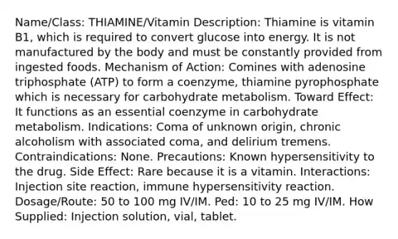 Name/Class: THIAMINE/Vitamin Description: Thiamine is vitamin B1, which is required to convert glucose into energy. It is not manufactured by the body and must be constantly provided from ingested foods. Mechanism of Action: Comines with adenosine triphosphate (ATP) to form a coenzyme, thiamine pyrophosphate which is necessary for carbohydrate metabolism. Toward Effect: It functions as an essential coenzyme in carbohydrate metabolism. Indications: Coma of unknown origin, chronic alcoholism with associated coma, and delirium tremens. Contraindications: None. Precautions: Known hypersensitivity to the drug. Side Effect: Rare because it is a vitamin. Interactions: Injection site reaction, immune hypersensitivity reaction. Dosage/Route: 50 to 100 mg IV/IM. Ped: 10 to 25 mg IV/IM. How Supplied: Injection solution, vial, tablet.