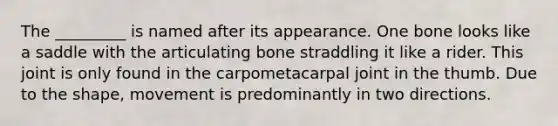 The _________ is named after its appearance. One bone looks like a saddle with the articulating bone straddling it like a rider. This joint is only found in the carpometacarpal joint in the thumb. Due to the shape, movement is predominantly in two directions.