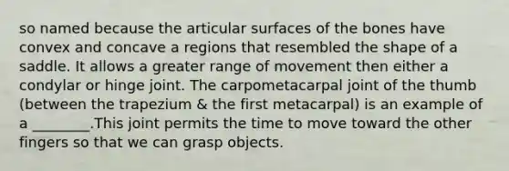 so named because the articular surfaces of the bones have convex and concave a regions that resembled the shape of a saddle. It allows a greater range of movement then either a condylar or hinge joint. The carpometacarpal joint of the thumb (between the trapezium & the first metacarpal) is an example of a ________.This joint permits the time to move toward the other fingers so that we can grasp objects.