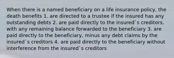 When there is a named beneficiary on a life insurance policy, the death benefits 1. are directed to a trustee if the insured has any outstanding debts 2. are paid directly to the insured`s creditors, with any remaining balance forwarded to the beneficiary 3. are paid directly to the beneficiary, minus any debt claims by the insured`s creditors 4. are paid directly to the beneficiary without interference from the insured`s creditors